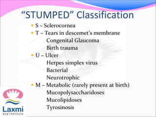 “STUMPED” Classification
 S – Sclerocornea
 T – Tears in descemet’s membrane
Congenital Glaucoma
Birth trauma
 U – Ulcer
Herpes simplex virus
Bacterial
Neurotrophic
 M – Metabolic (rarely present at birth)
Mucopolysaccharidoses
Mucolipidoses
Tyrosinosis
 