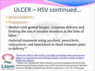 ULCER – HSV continued…
 MANAGEMENT :
 Prophylactic :
 Mother with genital herpes : Cesarean delivery and
limiting the use of invasive monitors at the time of
labor.*
Antiviral treatment using acyclovir, penciclovir,
valacyclovir, and famciclovir in third trimester prior
to delivery**
*Brown ZA, Wald A, Morrow RA, et al. Effect of serologic status and cesarean
delivery on transmission rates of herpes simplex virus from mother to infant.
JAMA 2003; 289:203.
**Hollier LM, Wendel GD. Third trimester antiviral prophylaxis for preventing
maternal genital herpes simplex virus (HSV) recurrences and neonatal infection.
Cochrane Database of Systematic Reviews 2008, Issue 1. Art. No.: CD004946.
 