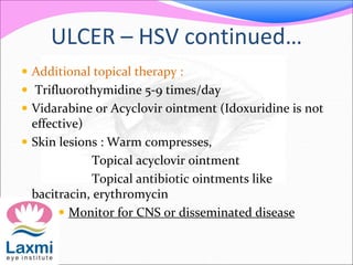 ULCER – HSV continued…
 Additional topical therapy :
 Trifluorothymidine 5-9 times/day
 Vidarabine or Acyclovir ointment (Idoxuridine is not
effective)
 Skin lesions : Warm compresses,
Topical acyclovir ointment
Topical antibiotic ointments like
bacitracin, erythromycin
 Monitor for CNS or disseminated disease
 