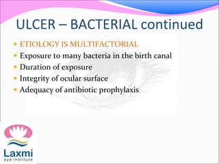ULCER – BACTERIAL continued
 ETIOLOGY IS MULTIFACTORIAL
 Exposure to many bacteria in the birth canal
 Duration of exposure
 Integrity of ocular surface
 Adequacy of antibiotic prophylaxis
 