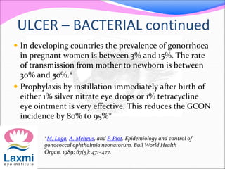 ULCER – BACTERIAL continued
 In developing countries the prevalence of gonorrhoea
in pregnant women is between 3% and 15%. The rate
of transmission from mother to newborn is between
30% and 50%.*
 Prophylaxis by instillation immediately after birth of
either 1% silver nitrate eye drops or 1% tetracycline
eye ointment is very effective. This reduces the GCON
incidence by 80% to 95%*
*M. Laga, A. Meheus, and P. Piot. Epidemiology and control of
gonococcal ophthalmia neonatorum. Bull World Health
Organ. 1989; 67(5): 471–477.
 