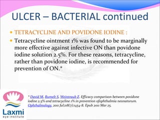 ULCER – BACTERIAL continued
 TETRACYCLINE AND POVIDONE IODINE :
 Tetracycline ointment 1% was found to be marginally
more effective against infective ON than povidone
iodine solution 2.5%. For these reasons, tetracycline,
rather than povidone iodine, is recommended for
prevention of ON.*
* David M, Rumelt S, Weintraub Z. Efficacy comparison between povidone
iodine 2.5% and tetracycline 1% in prevention ofophthalmia neonatorum.
Ophthalmology. 2011 Jul;118(7):1454-8. Epub 2011 Mar 25.
 