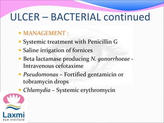 ULCER – BACTERIAL continued
 MANAGEMENT :
 Systemic treatment with Penicillin G
 Saline irrigation of fornices
 Beta lactamase producing N. gonorrhoeae -
Intravenous cefotaxime
 Pseudomonas – Fortified gentamicin or
tobramycin drops
 Chlamydia – Systemic erythromycin
 