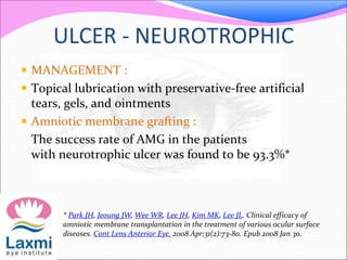 ULCER - NEUROTROPHIC
 MANAGEMENT :
 Topical lubrication with preservative-free artificial
tears, gels, and ointments
 Amniotic membrane grafting :
The success rate of AMG in the patients
with neurotrophic ulcer was found to be 93.3%*
* Park JH, Jeoung JW, Wee WR, Lee JH, Kim MK, Lee JL. Clinical efficacy of
amniotic membrane transplantation in the treatment of various ocular surface
diseases. Cont Lens Anterior Eye. 2008 Apr;31(2):73-80. Epub 2008 Jan 30.
 