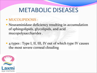 METABOLIC DISEASES
 MUCOLIPIDOSIS :
 Neuraminidase deficiency resulting in accumulation
of sphingolipids, glycolipids, and acid
mucopolysaccharides .
 4 types : Type I, II, III, IV out of which type IV causes
the most severe corneal clouding
 