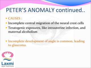 PETER’S ANOMALY continued..
 CAUSES :
 Incomplete central migration of the neural crest cells
 Teratogenic exposures, like intrauterine infection, and
maternal alcoholism
 Incomplete development of angle is common, leading
to glaucoma.
 