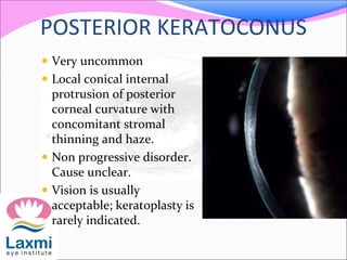 POSTERIOR KERATOCONUS
 Very uncommon
 Local conical internal
protrusion of posterior
corneal curvature with
concomitant stromal
thinning and haze.
 Non progressive disorder.
Cause unclear.
 Vision is usually
acceptable; keratoplasty is
rarely indicated.
 