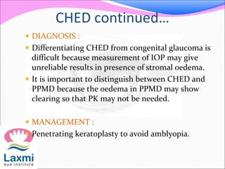 CHED continued…
 DIAGNOSIS :
 Differentiating CHED from congenital glaucoma is
difficult because measurement of IOP may give
unreliable results in presence of stromal oedema.
 It is important to distinguish between CHED and
PPMD because the oedema in PPMD may show
clearing so that PK may not be needed.
 MANAGEMENT :
 Penetrating keratoplasty to avoid amblyopia.
 