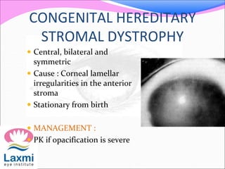 CONGENITAL HEREDITARY
STROMAL DYSTROPHY
 Central, bilateral and
symmetric
 Cause : Corneal lamellar
irregularities in the anterior
stroma
 Stationary from birth
 MANAGEMENT :
 PK if opacification is severe
 