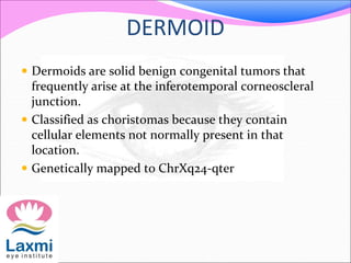 DERMOID
 Dermoids are solid benign congenital tumors that
frequently arise at the inferotemporal corneoscleral
junction.
 Classified as choristomas because they contain
cellular elements not normally present in that
location.
 Genetically mapped to ChrXq24-qter
 
