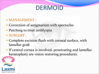 DERMOID
 MANAGEMENT :
 Correction of astigmatism with spectacles
 Patching to treat amblyopia
 SURGERY :
 Complete excision flush with corneal surface, with
lamellar graft
 If central cornea is involved, penetrating and lamellar
keratoplasty are vision restoring procedures.
 