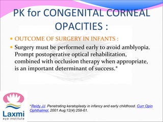 PK for CONGENITAL CORNEAL
OPACITIES :
 OUTCOME OF SURGERY IN INFANTS :
 Surgery must be performed early to avoid amblyopia.
Prompt postoperative optical rehabilitation,
combined with occlusion therapy when appropriate,
is an important determinant of success.*
*Reidy JJ. Penetrating keratoplasty in infancy and early childhood. Curr Opin
Ophthalmol. 2001 Aug;12(4):258-61.
 