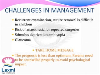 CHALLENGES IN MANAGEMENT
 Recurrent examination, suture removal is difficult
in children
 Risk of anaesthesia for repeated surgeries
 Stimulus deprivation amblyopia
 Glaucoma
 TAKE HOME MESSAGE
 The prognosis is less than optimum. Parents need
to be counselled properly to avoid psychological
impact.
 