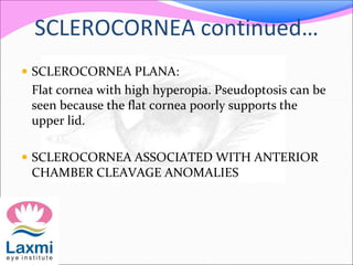 SCLEROCORNEA continued…
 SCLEROCORNEA PLANA:
Flat cornea with high hyperopia. Pseudoptosis can be
seen because the flat cornea poorly supports the
upper lid.
 SCLEROCORNEA ASSOCIATED WITH ANTERIOR
CHAMBER CLEAVAGE ANOMALIES
 