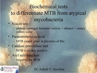 Biochemical tests
to differentiate MTB from atypical
mycobacteria

• Niacin test –

– adding cyanogen bromide+aniline + ethanol = canary
yellow color

• Paranitrobenzoic acid
– MTB cannot grow in presence of this

• Catalase peroxidase test
– MTB is weakly positive

• Aryl sulfatase test
– Negative for MTB
Dr. Ashish V. Jawarkar

 