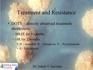 Treatment and Resistance
• DOTS – directly observed treatment
shortcourse
– HRZE for 4 months
– HR for 2 months
• H – isoniazid R – rifampicin Z - Pyrazinamide
• E - Ethambutol

Dr. Ashish V. Jawarkar

 