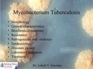 Mycobacterium Tuberculosis
•
•
•
•
•
•
•
•
•

Morphology
Growth characteristics
Biochemical reactions
Resistance
Pathogenicity and virulence
Epidemiology
Diseases caused
Laboratory diagnosis
Treatment
Dr. Ashish V. Jawarkar

 