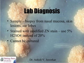 Lab Diagnosis
• Sample – biopsy from nasal mucosa, skin
lesions, ear lobes
• Stained with modified ZN stain – use 5%
H2SO4 instead of 20%
• Cannot be cultured

Dr. Ashish V. Jawarkar

 