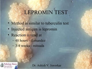 LEPROMIN TEST
• Method is similar to tuberculin test
• Injected antigen is lepromin
• Reaction is read at
– 48 hours – fernandez
– 3-4 weeks - mitsuda

Dr. Ashish V. Jawarkar

 