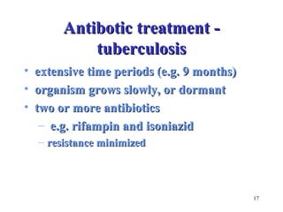 17 
AAnnttiibboottiicc ttrreeaattmmeenntt -- 
ttuubbeerrccuulloossiiss 
• eexxtteennssiivvee ttiimmee ppeerriiooddss ((ee..gg.. 99 mmoonntthhss)) 
• oorrggaanniissmm ggrroowwss sslloowwllyy,, oorr ddoorrmmaanntt 
• ttwwoo oorr mmoorree aannttiibbiioottiiccss 
– ee..gg.. rriiffaammppiinn aanndd iissoonniiaazziidd 
– rreessiissttaannccee mmiinniimmiizzeedd 
 
