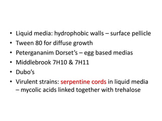 • Liquid media: hydrophobic walls – surface pellicle
• Tween 80 for diffuse growth
• Petergananim Dorset’s – egg based medias
• Middlebrook 7H10 & 7H11
• Dubo’s
• Virulent strains: serpentine cords in liquid media
– mycolic acids linked together with trehalose
 