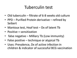 Tuberculin test
• Old tuberculin – filtrate of 6-8 weeks old culture
• PPD – Purified Protein derivative – refined by
Seibert
• Mantoux test, Heaf test – Dx of latent Tb
• Positive = sensitization
• false negative – Milliary Tb (Low immunity)
• False positive – technique or atypical Tb
• Uses: Prevalence, Dx of active infection in
children & indicator of successful BCG vaccination
 