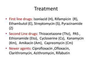Treatment
• First line drugs: Isoniazid (H), Rifampicin (R),
Ethambutol (E), Streptomycin (S), Pyrazinamide
(Z)
• Second Line drugs: Thioacetazone (Thz), PAS ,
Ethionamide (Eto), Cycloserine (Cs), Kanamycin
(Km), Amikacin (Am), Capreomycin (Cm)
• Newer agents: Ciprofloxacin ,Ofloxacin,
Clarithromycin, Azithromycin, Rifabutin
 
