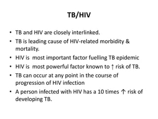 TB/HIV
• TB and HIV are closely interlinked.
• TB is leading cause of HIV-related morbidity &
mortality.
• HIV is most important factor fuelling TB epidemic
• HIV is most powerful factor known to ↑ risk of TB.
• TB can occur at any point in the course of
progression of HIV infection
• A person infected with HIV has a 10 times ↑ risk of
developing TB.
 