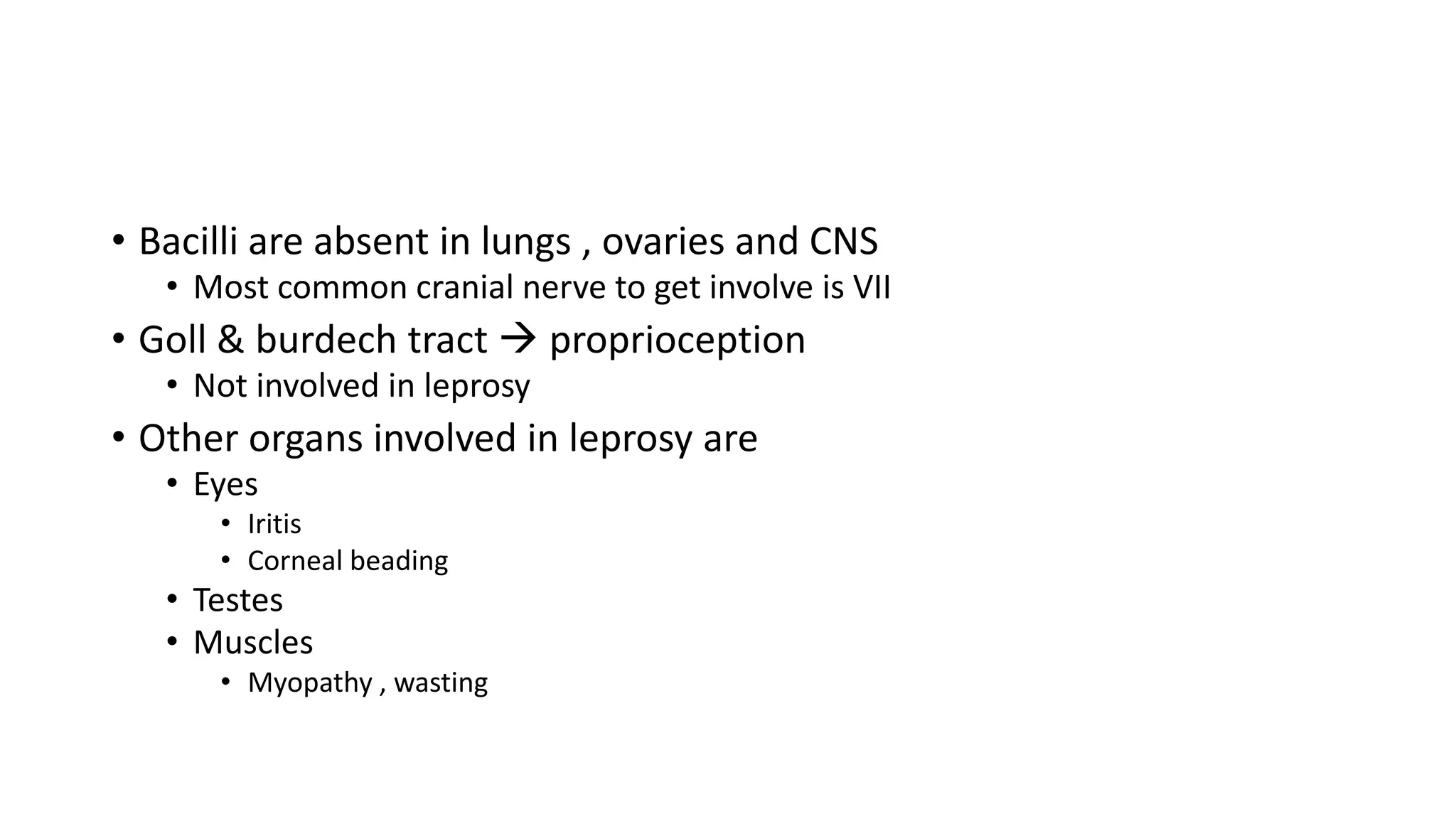 • Bacilli are absent in lungs , ovaries and CNS
• Most common cranial nerve to get involve is VII
• Goll & burdech tract  proprioception
• Not involved in leprosy
• Other organs involved in leprosy are
• Eyes
• Iritis
• Corneal beading
• Testes
• Muscles
• Myopathy , wasting
 