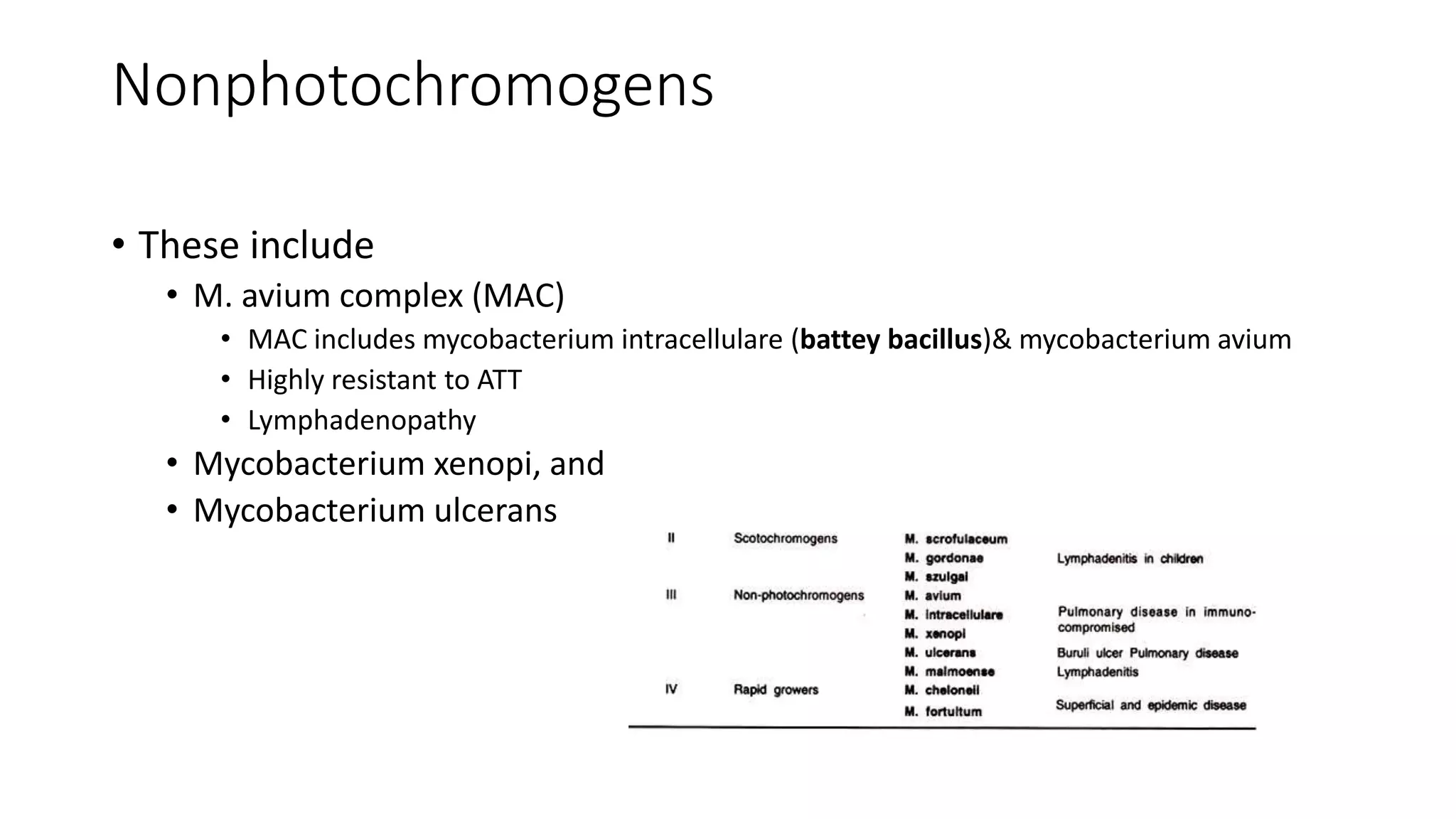 Nonphotochromogens
• These include
• M. avium complex (MAC)
• MAC includes mycobacterium intracellulare (battey bacillus)& mycobacterium avium
• Highly resistant to ATT
• Lymphadenopathy
• Mycobacterium xenopi, and
• Mycobacterium ulcerans
 