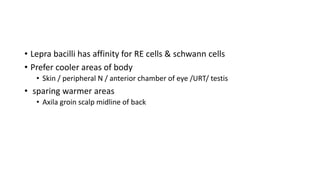 • Lepra bacilli has affinity for RE cells & schwann cells
• Prefer cooler areas of body
• Skin / peripheral N / anterior chamber of eye /URT/ testis
• sparing warmer areas
• Axila groin scalp midline of back
 