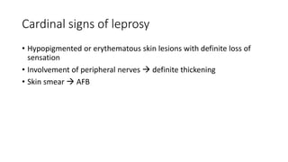 Cardinal signs of leprosy
• Hypopigmented or erythematous skin lesions with definite loss of
sensation
• Involvement of peripheral nerves  definite thickening
• Skin smear  AFB
 