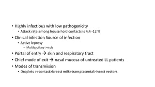 • Highly infectious with low pathogenicity
• Attack rate among house hold contacts is 4.4 -12 %
• Clinical infection Source of infection
• Active leprosy
• Multibacillary >>sub
• Portal of entry  skin and respiratory tract
• Chief mode of exit  nasal mucosa of untreated LL patients
• Modes of transmiision
• Droplets >>contact>breast milk>transplacental>insect vectors
 