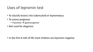 Uses of lepromin test
• To classify lesions into tuberculoid or lepromatous
• To assess prognosis
• If positive  good prognosis
• Not used for diagnosis
• In the first 6 mth of life most children are lepromin negative
 
