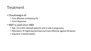 Treatment
• Chaulmoogra oil
• First effective antileprosy Rx
• Form Myanmar
• MDT is used since 1982
• Not C/I in HIV infected patients and is safe in pregnancy
• Rifampicin  highly bactericidal and most effective against M leprae
• Dapsone is bacteriostatic
 