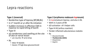 Lepra reactions
Type 1 (reversal)
• Borderline type of leprosy (BT,BB,BL)
• In 1st month or yr after Rx initiation
• Sudden increase in effective CMI in
reponse to rapid killing of bacilli
• Type IV
• a/c tenderness and swelling at the site
of skin or nerve lesion
• a/c neuritis  wrist drop
• Rx
• Mild  NSAIDS
• Severe  high dose glucocorticoid
Type 2 (erythema nodosum leprosum)
• In lepromatoum leprosy and also in BL
• With in 2 years of RX
• d/t activation of t helper cells
• Type III HS (arthus reaction)
• Tender inflamed subcutaneous nodules
• Rx
• Glucocorticoids
• Thalidomide (DOC)
• Cloazimine
• Aspirin
 
