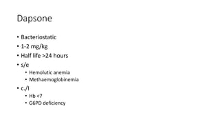 Dapsone
• Bacteriostatic
• 1-2 mg/kg
• Half life >24 hours
• s/e
• Hemolutic anemia
• Methaemoglobinemia
• c./I
• Hb <7
• G6PD deficiency
 