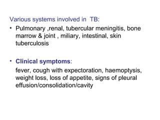 Various systems involved in TB:
• Pulmonary ,renal, tubercular meningitis, bone
marrow & joint , miliary, intestinal, skin
tuberculosis
• Clinical symptoms:
fever, cough with expectoration, haemoptysis,
weight loss, loss of appetite, signs of pleural
effusion/consolidation/cavity
 