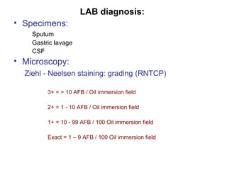 LAB diagnosis:
• Specimens:
Sputum
Gastric lavage
CSF
• Microscopy:
Ziehl - Neelsen staining: grading (RNTCP)
3+ = > 10 AFB / Oil immersion field
2+ = 1 - 10 AFB / Oil immersion field
1+ = 10 - 99 AFB / 100 Oil immersion field
Exact = 1 – 9 AFB / 100 Oil immersion field
 