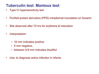 Tuberculin test: Mantoux test
• Type IV hypersensitivity test
• Purified protein derivative (PPD) intradermal inoculation on forearm
• Site observed after 72 hrs for erythema & induration
• Interpretation:
– 10 mm indicates positive
– 5 mm negative,
– between 5-9 mm indicates doubtful
• Use: to diagnose active infection in infants
 