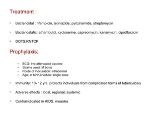 Treatment :
• Bactericidal : rifampicin, isoniazide, pyrizinamide, streptomycin
• Bacteriostatic: ethambutol, cycloserine, capreomycin, kanamycin, ciprofloxacin
• DOTS,RNTCP
Prophylaxis:
– BCG: live attenuated vaccine
– Strains used: M.bovis
– Route of inoculation: intradermal
– Age: at birth,shedule: single dose
• Immunity: 10- 12 yrs, protects individuals from complicated forms of tuberculosis
• Adverse effects : local, regional, systemic
• Contraindicated in AIDS, measles
 
