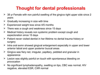 Thought for dental professionals
 38 yr Female with non painful swelling of the gingiva right upper side since 2
years
 Gradually increasing in size with time
 Experienced weight loss since 4/5 months
 There was a cough and weakness since 15 days
 Medical history reveals non systemic problem except cough and
expectoration since 15 days
 Patient never visited dentist in her lifetime no dental trauma history or
surgery
 Intra oral exmn showed gingival enlargement especially in upper and lower
anterior labial and upper posterior buccal areas
 Gingiva was fiery red, irregular, papillary, pebbled and granular in
appearance
 Lesion was slightly painful on touch with spontaneous bleeding on
provocation
 No significant lymphadenopathy, swelling on lips, CBC was normal, HIV
negative, elevated ESR, CXR normal
 