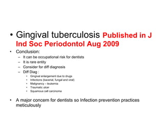 • Gingival tuberculosis Published in J
Ind Soc Periodontol Aug 2009
• Conclusion:
– It can be occupational risk for dentists
– It is rare entity
– Consider for diff diagnosis
– Diff Diag :
• Gingival enlargement due to drugs
• Infections (bacerial, fungal and viral)
• Malignancy – leukemia
• Traumatic ulcer
• Squamous cell carcinoma
• A major concern for dentists so Infection prevention practices
meticulously
 
