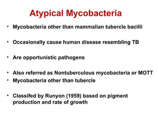 Atypical Mycobacteria
• Mycobacteria other than mammalian tubercle bacilli
• Occasionally cause human disease resembling TB
• Are opportunistic pathogens
• Also referred as Nontuberculous mycobacteria or MOTT
• Mycobacteria other than tubercle
• Classifed by Runyon (1959) based on pigment
production and rate of growth
 