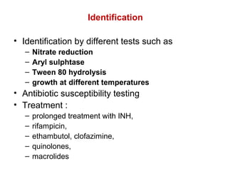 Identification
• Identification by different tests such as
– Nitrate reduction
– Aryl sulphtase
– Tween 80 hydrolysis
– growth at different temperatures
• Antibiotic susceptibility testing
• Treatment :
– prolonged treatment with INH,
– rifampicin,
– ethambutol, clofazimine,
– quinolones,
– macrolides
 