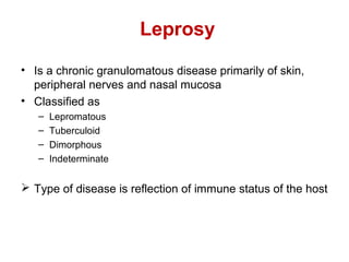 Leprosy
• Is a chronic granulomatous disease primarily of skin,
peripheral nerves and nasal mucosa
• Classified as
– Lepromatous
– Tuberculoid
– Dimorphous
– Indeterminate
 Type of disease is reflection of immune status of the host
 