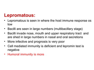 Lepromatous:
• Lepromatous is seen in where the host immune response os
low
• Bacilli are seen in large numbers (multibacillary stage)
• Bacilli invade nose, mouth and upper respiratory tract and
are shed in large numbers in nasal and oral secretions
• More infective and prognosis is very poor
• Cell mediated immunity is deficient and lepromin test is
negative
• Humoral immunity is more
 