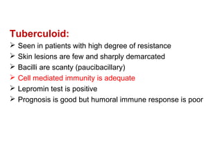 Tuberculoid:
 Seen in patients with high degree of resistance
 Skin lesions are few and sharply demarcated
 Bacilli are scanty (paucibacillary)
 Cell mediated immunity is adequate
 Lepromin test is positive
 Prognosis is good but humoral immune response is poor
 