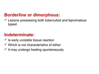 Borderline or dimorphous:
 Lesions possessing both tuberculoid and lepromatous
typesI
Indeterminate:
 Is early unstable tissue reaction
 Which is not characteristics of either
 It may undergo healing spontaneously
 