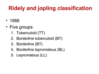 Ridely and jopling classification
• 1966
• Five groups
1. Tuberculoid (TT)
2. Borderline tuberculoid (BT)
3. Borderline (BT)
4. Borderline lepromatous (BL)
5. Lepromatous (LL)
 